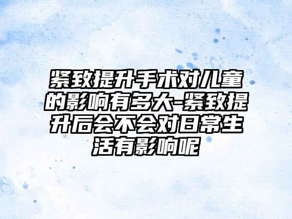 紧致提升手术对儿童的影响有多大-紧致提升后会不会对日常生活有影响呢