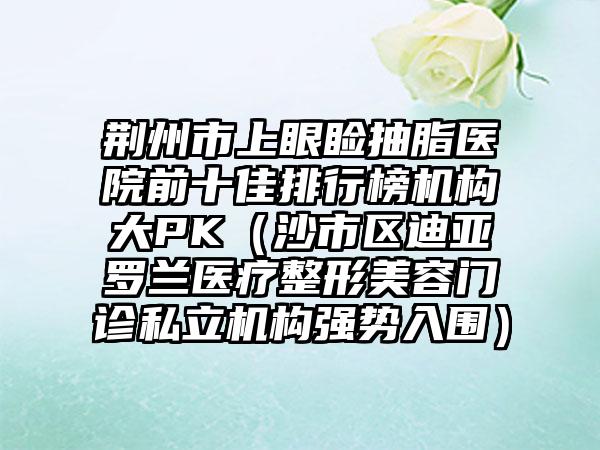 荆州市上眼睑抽脂医院前十佳排行榜机构大PK（沙市区迪亚罗兰医疗整形美容门诊私立机构强势入围）