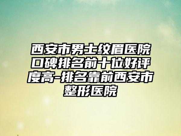 西安市男士纹眉医院口碑排名前十位好评度高-排名靠前西安市整形医院