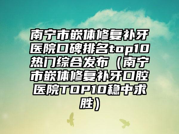 南宁市嵌体修复补牙医院口碑排名top10热门综合发布（南宁市嵌体修复补牙口腔医院TOP10稳中求胜）