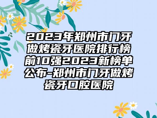 2023年郑州市门牙做烤瓷牙医院排行榜前10强2023新榜单公布-郑州市门牙做烤瓷牙口腔医院