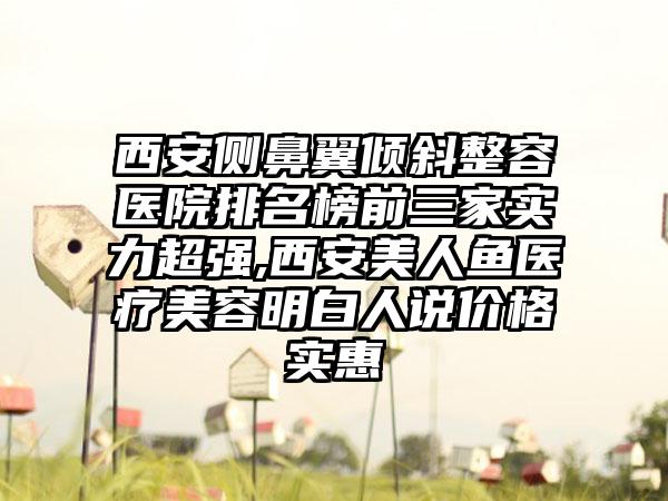 西安侧鼻翼倾斜整容医院排名榜前三家实力超强,西安美人鱼医疗美容明白人说价格实惠