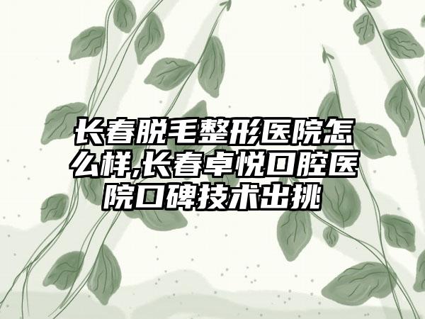 长春脱毛整形医院怎么样,长春卓悦口腔医院口碑技术出挑