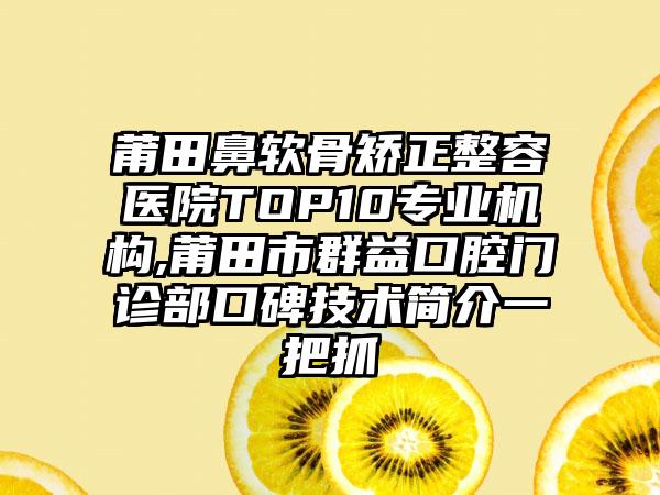 莆田鼻软骨矫正整容医院TOP10正规机构,莆田市群益口腔门诊部口碑技术简介一把抓