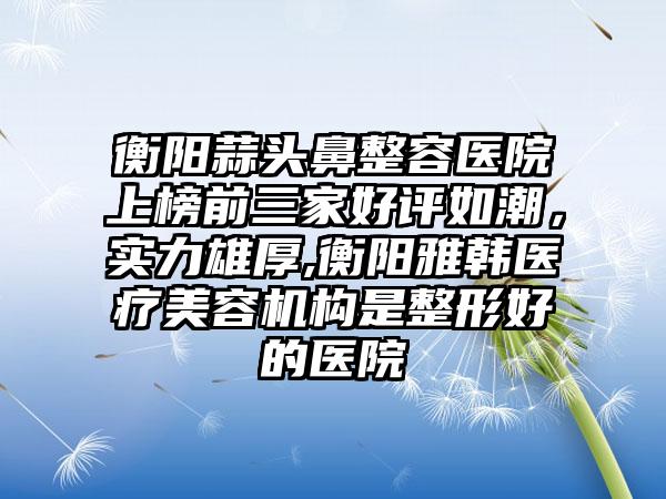 衡阳蒜头鼻整容医院上榜前三家好评如潮，实力雄厚,衡阳雅韩医疗美容机构是整形好的医院