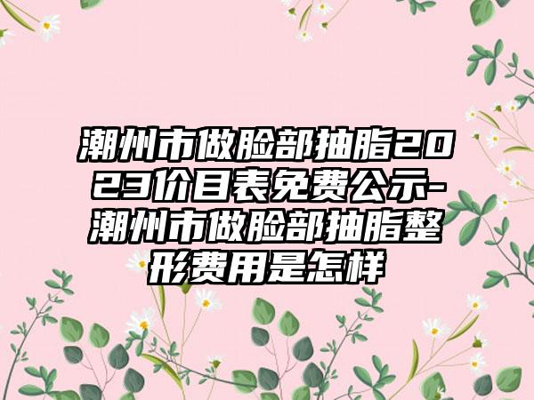 潮州市做脸部抽脂2023价目表免费公示-潮州市做脸部抽脂整形费用是怎样