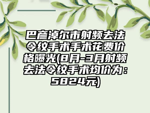 巴彦淖尔市射频去法令纹手术手术花费价格曝光(8月-3月射频去法令纹手术均价为：5824元)