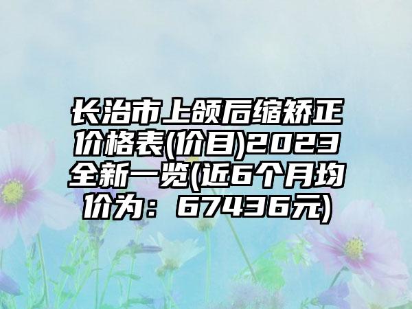 长治市上颌后缩矫正价格表(价目)2023全新一览(近6个月均价为：67436元)