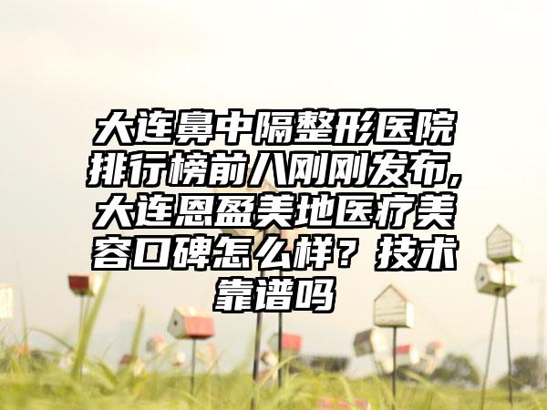 大连鼻中隔整形医院排行榜前八刚刚发布,大连恩盈美地医疗美容口碑怎么样？技术靠谱吗