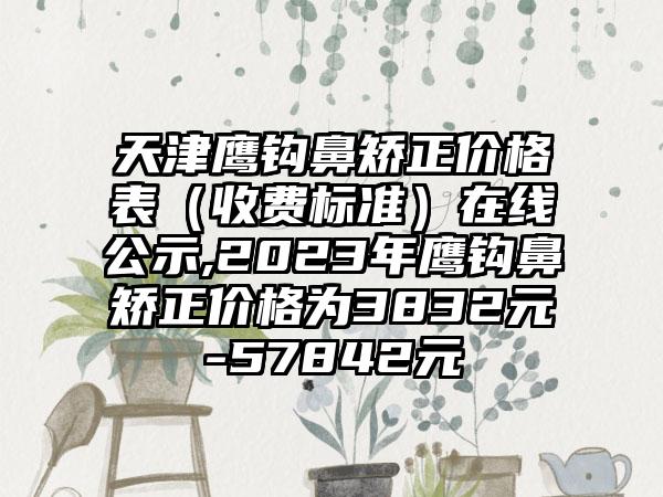 天津鹰钩鼻矫正价格表（收费标准）在线公示,2023年鹰钩鼻矫正价格为3832元-57842元