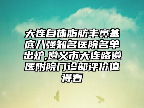 大连自体脂肪丰鼻基底八强有名医院名单出炉,遵义市大连路遵医附院门诊部评价值得看