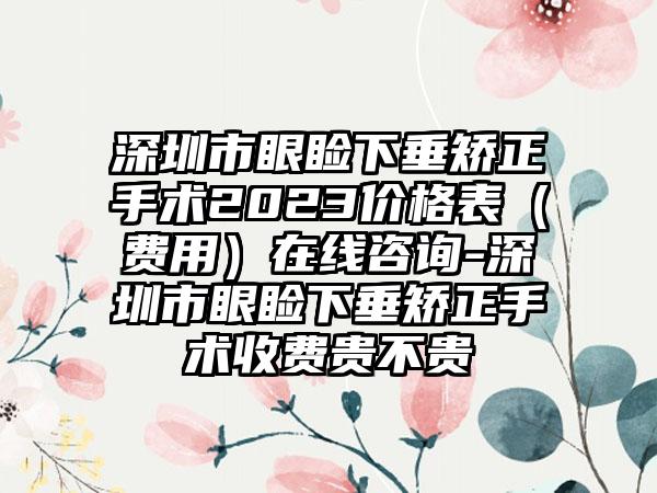 深圳市眼睑下垂矫正手术2023价格表（费用）在线咨询-深圳市眼睑下垂矫正手术收费贵不贵