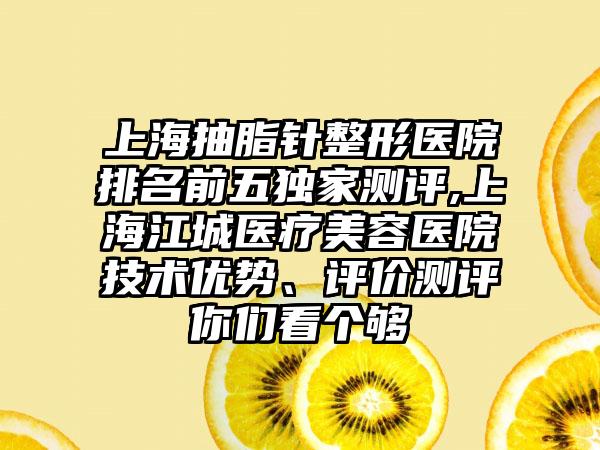 上海抽脂针整形医院排名前五特殊测评,上海江城医疗美容医院技术优势、评价测评你们看个够