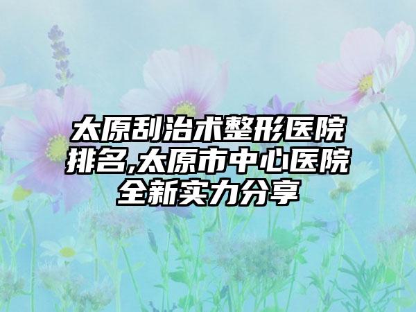 太原刮治术整形医院排名,太原市中心医院全新实力分享