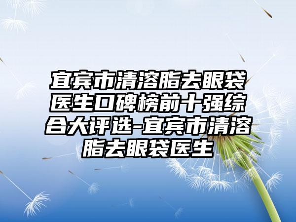 宜宾市清溶脂去眼袋医生口碑榜前十强综合大评选-宜宾市清溶脂去眼袋医生