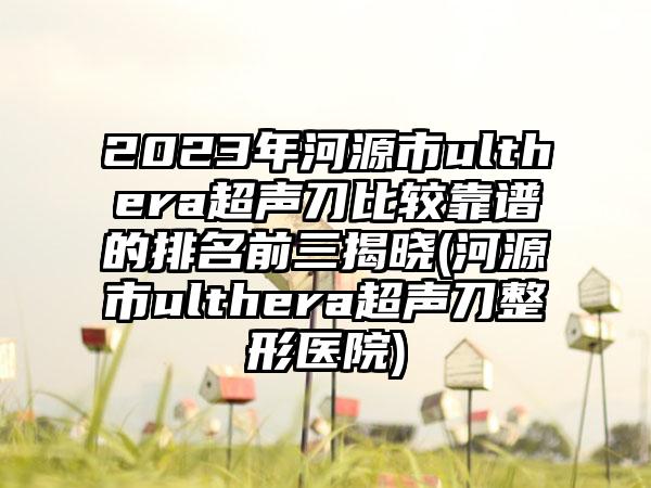 2023年河源市ulthera超声刀比较靠谱的排名前三揭晓(河源市ulthera超声刀整形医院)