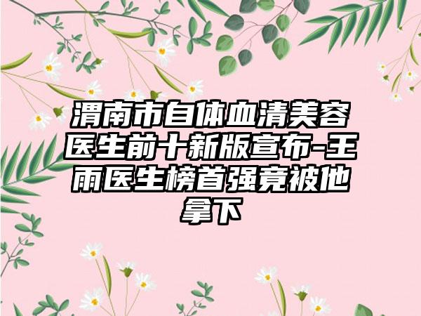 渭南市自体血清美容医生前十新版宣布-王雨医生榜首强竟被他拿下