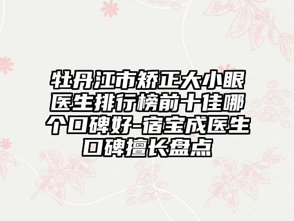 牡丹江市矫正大小眼医生排行榜前十佳哪个口碑好-宿宝成医生口碑擅长盘点