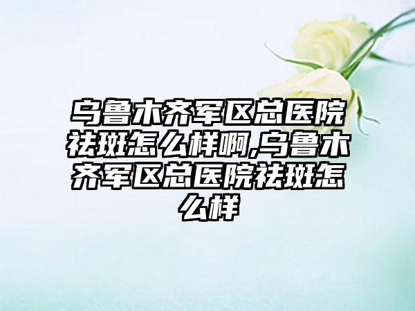 乌鲁木齐军区总医院祛斑怎么样啊,乌鲁木齐军区总医院祛斑怎么样