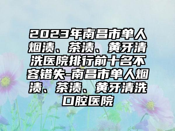 2023年南昌市单人烟渍、茶渍、黄牙清洗医院排行前十名不容错失-南昌市单人烟渍、茶渍、黄牙清洗口腔医院