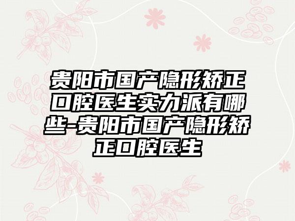 贵阳市国产隐形矫正口腔医生实力派有哪些-贵阳市国产隐形矫正口腔医生