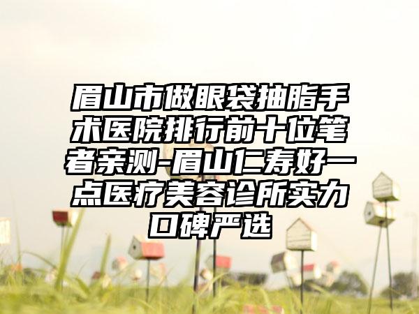 眉山市做眼袋抽脂手术医院排行前十位笔者亲测-眉山仁寿好一点医疗美容诊所实力口碑严选