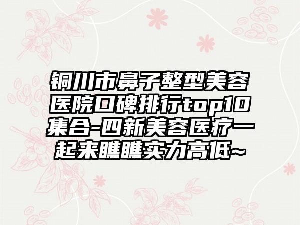 铜川市鼻子整型美容医院口碑排行top10集合-四新美容医疗一起来瞧瞧实力高低~