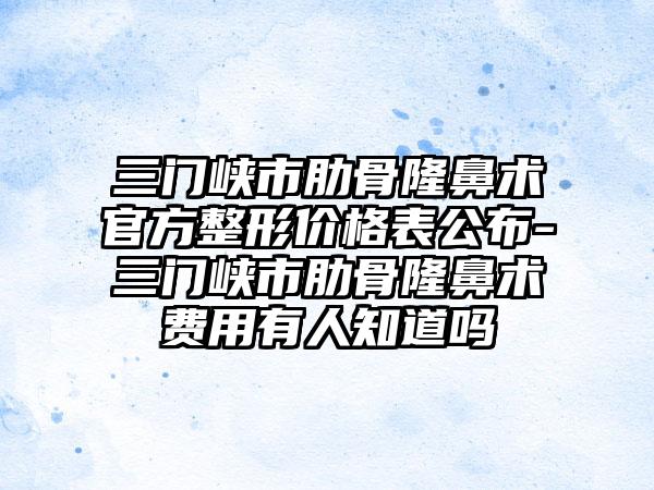 三门峡市肋骨隆鼻术官方整形价格表公布-三门峡市肋骨隆鼻术费用有人知道吗