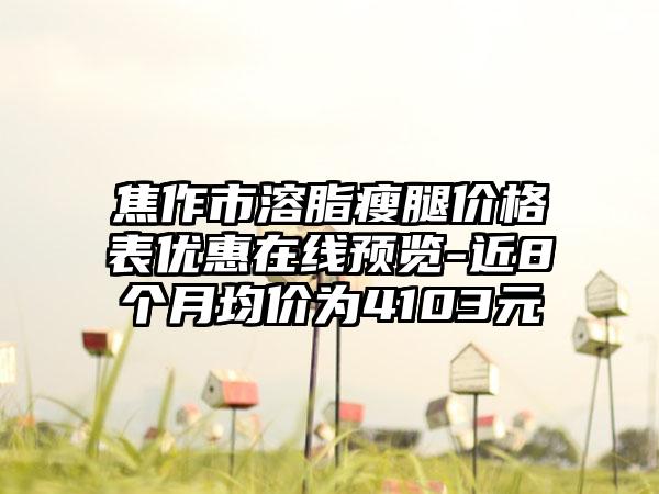 焦作市溶脂瘦腿价格表优惠在线预览-近8个月均价为4103元