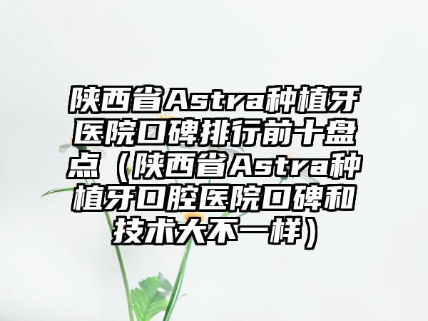 陕西省Astra种植牙医院口碑排行前十盘点（陕西省Astra种植牙口腔医院口碑和技术大不一样）