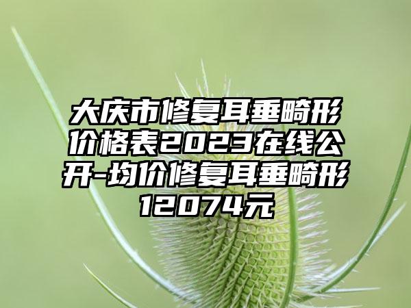 大庆市修复耳垂畸形价格表2023在线公开-均价修复耳垂畸形12074元