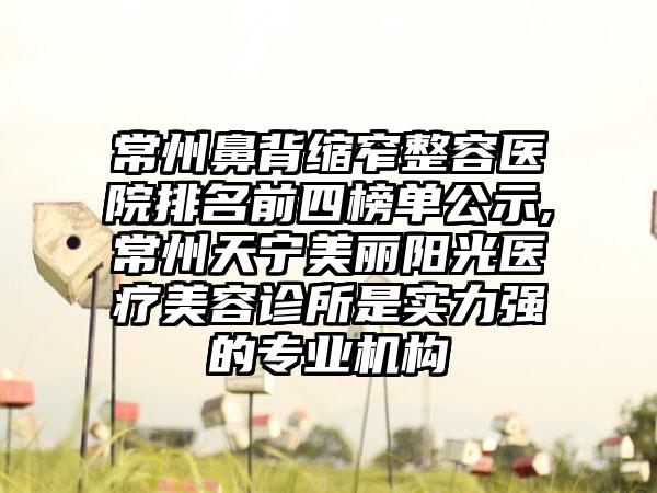 常州鼻背缩窄整容医院排名前四榜单公示,常州天宁美丽阳光医疗美容诊所是实力强的正规机构