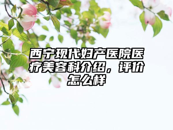 西宁现代妇产医院医疗美容科介绍，评价怎么样