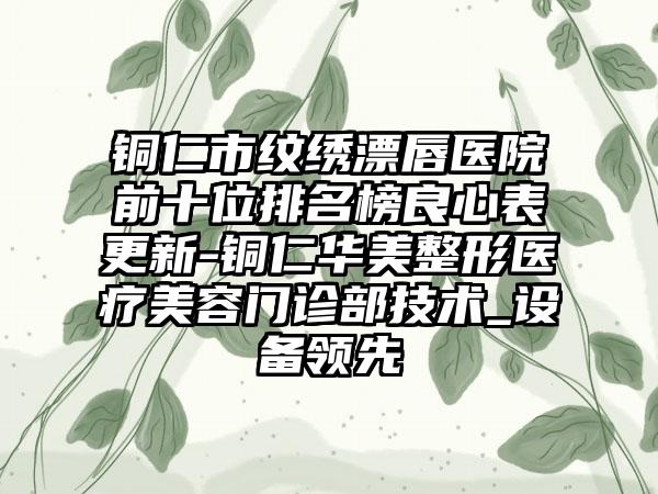 铜仁市纹绣漂唇医院前十位排名榜良心表更新-铜仁华美整形医疗美容门诊部技术_设备领跑