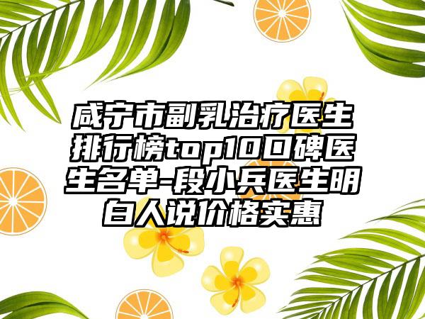 咸宁市副乳治疗医生排行榜top10口碑医生名单-段小兵医生明白人说价格实惠