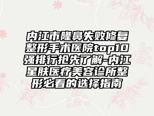 内江市隆鼻失败修复整形手术医院top10强排行抢先了解-内江星肤医疗美容诊所整形必看的选择指南