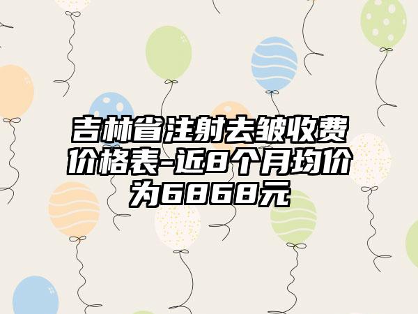 吉林省注射去皱收费价格表-近8个月均价为6868元