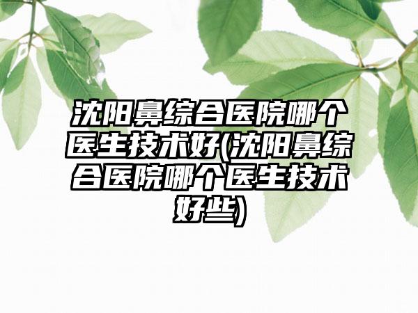 沈阳鼻综合医院哪个医生技术好(沈阳鼻综合医院哪个医生技术好些)