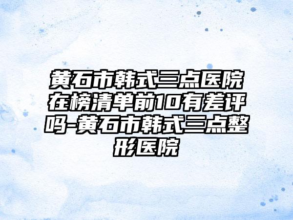 黄石市韩式三点医院在榜清单前10有差评吗-黄石市韩式三点整形医院