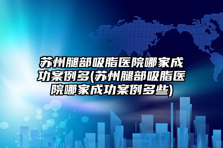 苏州腿部吸脂医院哪家成功实例多(苏州腿部吸脂医院哪家成功实例多些)