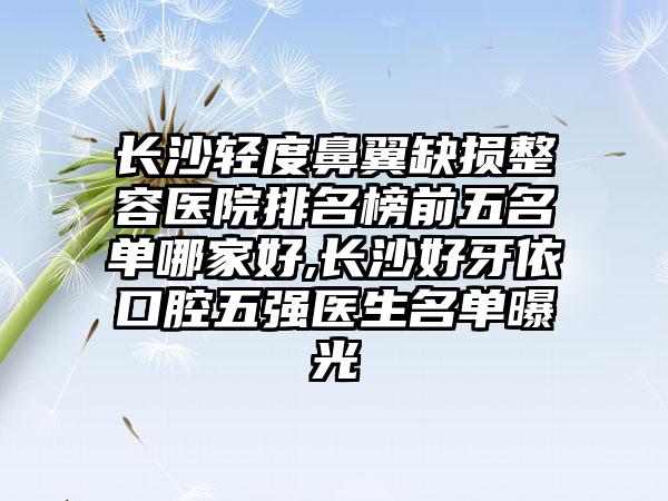 长沙轻度鼻翼缺损整容医院排名榜前五名单哪家好,长沙好牙依口腔五强医生名单曝光