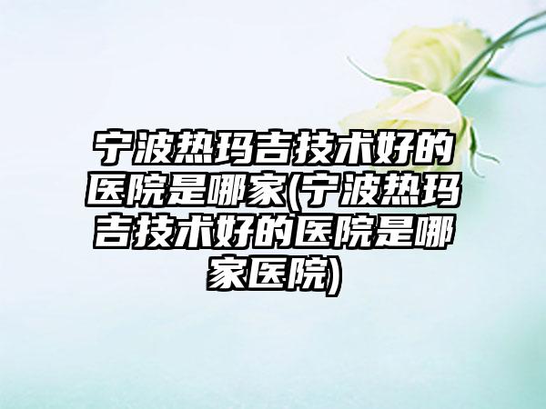 宁波热玛吉技术好的医院是哪家(宁波热玛吉技术好的医院是哪家医院)