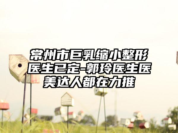 常州市巨乳缩小整形医生已定-郭玲医生医美达人都在力推