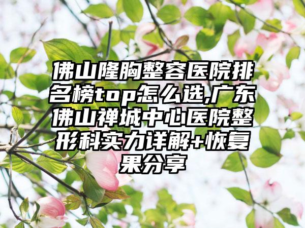 佛山隆胸整容医院排名榜top怎么选,广东佛山禅城中心医院整形科实力详解+修复果分享