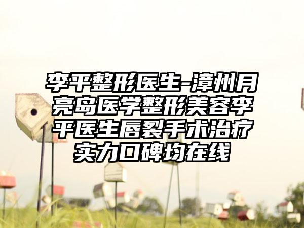 李平整形医生-漳州月亮岛医学整形美容李平医生唇裂手术治疗实力口碑均在线