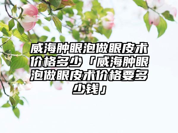 威海肿眼泡做眼皮术价格多少「威海肿眼泡做眼皮术价格要多少钱」