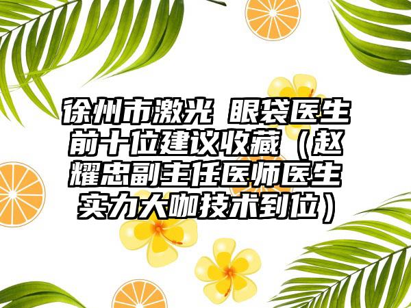 徐州市激光袪眼袋医生前十位建议收藏（赵耀忠副主任医师医生实力大咖技术到位）