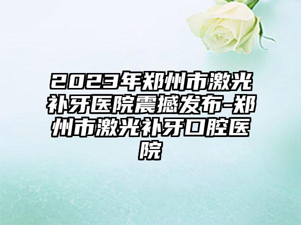 2023年郑州市激光补牙医院震撼发布-郑州市激光补牙口腔医院