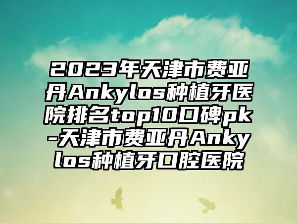 2023年天津市费亚丹Ankylos种植牙医院排名top10口碑pk-天津市费亚丹Ankylos种植牙口腔医院