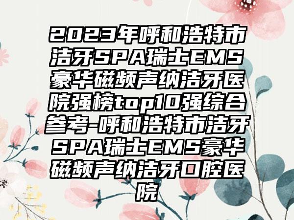 2023年呼和浩特市洁牙SPA瑞士EMS豪华磁频声纳洁牙医院强榜top10强综合参考-呼和浩特市洁牙SPA瑞士EMS豪华磁频声纳洁牙口腔医院